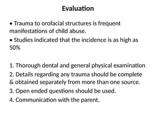 Evaluation
• Trauma to orofacial structures is frequent
manifestations of child abuse.
• Studies indicated that the incidence is as high as
50%
1. Thorough dental and general physical examination
2. Details regarding any trauma should be complete
& obtained separately from more than one source.
3. Open ended questions should be used.
4. Communication with the parent.
 