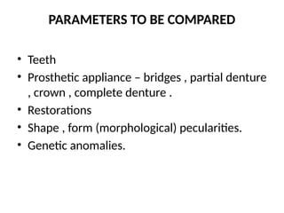PARAMETERS TO BE COMPARED
• Teeth
• Prosthetic appliance – bridges , partial denture
, crown , complete denture .
• Restorations
• Shape , form (morphological) pecularities.
• Genetic anomalies.
 