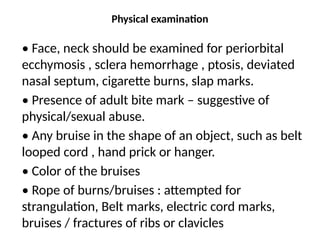 Physical examination
• Face, neck should be examined for periorbital
ecchymosis , sclera hemorrhage , ptosis, deviated
nasal septum, cigarette burns, slap marks.
• Presence of adult bite mark – suggestive of
physical/sexual abuse.
• Any bruise in the shape of an object, such as belt
looped cord , hand prick or hanger.
• Color of the bruises
• Rope of burns/bruises : attempted for
strangulation, Belt marks, electric cord marks,
bruises / fractures of ribs or clavicles
 