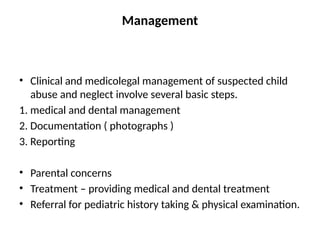 Management
• Clinical and medicolegal management of suspected child
abuse and neglect involve several basic steps.
1. medical and dental management
2. Documentation ( photographs )
3. Reporting
• Parental concerns
• Treatment – providing medical and dental treatment
• Referral for pediatric history taking & physical examination.
 