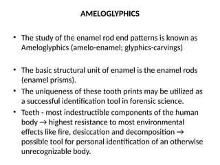 AMELOGLYPHICS
• The study of the enamel rod end patterns is known as
Ameloglyphics (amelo-enamel; glyphics-carvings)
• The basic structural unit of enamel is the enamel rods
(enamel prisms).
• The uniqueness of these tooth prints may be utilized as
a successful identification tool in forensic science.
• Teeth - most indestructible components of the human
body → highest resistance to most environmental
effects like fire, desiccation and decomposition →
possible tool for personal identification of an otherwise
unrecognizable body.
 
