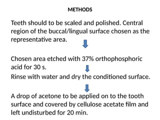 METHODS
Teeth should to be scaled and polished. Central
region of the buccal/lingual surface chosen as the
representative area.
Chosen area etched with 37% orthophosphoric
acid for 30 s.
Rinse with water and dry the conditioned surface.
A drop of acetone to be applied on to the tooth
surface and covered by cellulose acetate film and
left undisturbed for 20 min.
 