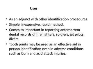 Uses
• As an adjunct with other identification procedures
• Simple, inexpensive, rapid method.
• Comes to important in reporting antemortem
dental records of fire fighters, soldiers, jet pilots,
divers.
• Tooth prints may be used as an effective aid in
person identification even in adverse conditions
such as burn and acid attack injuries.
 