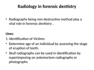 Radiology in forensic dentistry
• Radiographs being non destructive method play a
vital role in forensic dentistry .
Uses:
1. Identification of Victims:
• Determine age of an individual by assessing the stage
of eruption of teeth.
• Skull radiographs can be used in identification by
superimposing on antemortem radiographs or
photographs
 