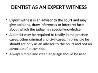 DENTIST AS AN EXPERT WITNESS
• Expert witness is an advisor to the court and may
give opinions, draw inferences or interpret facts
about which the judge has special knowledge.
• A dentist may be required to testify in malpractice
cases, other criminal and civil cases. In principle he
should act only as an advisor to the court and not an
advocate of either side.
• Always simple and clear language should be used.
 