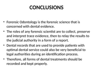 CONCLUSIONS
• Forensic Odontology is the forensic science that is
concerned with dental evidence.
• The roles of any forensic scientist are to collect, preserve
and interpret trace evidence, then to relay the results to
the judicial authority in a form of a report.
• Dental records that are used to provide patients with
optimal dental service could also be very beneficial to
legal authorities during an identification process.
• Therefore, all forms of dental treatments should be
recorded and kept properly.
 