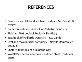 REFERENCES
• Dentistry for child and adolscent – dean- Mc Donald &
Avery’s
• Cameron widmer textbook of Pediatric Dentistry.
• Pinkham Text book of Pediatric Dentistry
• Text book of Pediatric Dentistry – S.G Damle
• Oral and maxillofacial pathology – Neville DammAllen
bougual.
• Shafer’s textbook of oral pathology.
• Woelfel’s – dental anatomy – Ricknec Shield, Gabriela
weiss.
 
