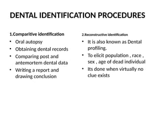 DENTAL IDENTIFICATION PROCEDURES
1.Comparitive identification
• Oral autopsy
• Obtaining dental records
• Comparing post and
antemortem dental data
• Writing a report and
drawing conclusion
2.Reconstructive identification
• It is also known as Dental
profiling.
• To elicit population , race ,
sex , age of dead individual
• Its done when virtually no
clue exists
 