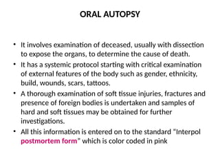 ORAL AUTOPSY
• It involves examination of deceased, usually with dissection
to expose the organs, to determine the cause of death.
• It has a systemic protocol starting with critical examination
of external features of the body such as gender, ethnicity,
build, wounds, scars, tattoos.
• A thorough examination of soft tissue injuries, fractures and
presence of foreign bodies is undertaken and samples of
hard and soft tissues may be obtained for further
investigations.
• All this information is entered on to the standard “Interpol
postmortem form” which is color coded in pink
 