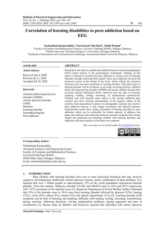 Bulletin of Electrical Engineering and Informatics
Vol. 10, No. 1, February 2021, pp. 148~155
ISSN: 2302-9285, DOI: 10.11591/eei.v10i1.2462  148
Journal homepage: http://beei.org
Correlation of learning disabilities to porn addiction based on
EEG
Norhaslinda Kamaruddin1
, Nurul Izzati Mat Razi2
, Abdul Wahab3
1
Faculty of Computer and Mathematical Sciences, Universiti Teknologi MARA, Selangor, Malaysia
1
Fakultas Sains dan Teknologi, Kampus C, Universitas Airlangga, Indonesia
2,3
Kulliyah of Information and Communication Technology, International Islamic University Malaysia, Malaysia
Article Info ABSTRACT
Article history:
Received Apr 8, 2020
Revised Jun 11, 2020
Accepted Jul 29, 2020
Researchers were able to correlate porn addiction based on electroencephalogram
(EEG) signal analysis to the psychological instruments’ findings. In this
paper we attempt to correlate the porn addiction to various cases of learning
disorders through analyzing EEG signals. Since porn addiction involved the
brainwave power at the frontal of the brain, which reflects the executive
functions, this may have correlation to learning disorder. Only three types of
learning disorder will be of interest in our study involving dyslexic, attention
deficit and hyperactivity disorder (ADHD) and autistic children because they
involved reduced intellectual ability observed from the lack of listening,
speaking, reading, writing, reasoning, or mathematical proficiencies.
Children with such disorder when expose to the internet unfiltered porn
contents may have minimal understanding of the negative effects of the
contents. Such unmonitored exposure to pornographic contents may result to
porn addiction because it may trigger excitement and induced pleasure.
Experimental results show strong correlation of learning disorders to porn
addiction, which can be worthwhile for further analysis. In addition, this
paper also indicates that analyzing brainwave patterns could provide a better
insight into predicting and detecting children with learning disorders and
addiction with direct analysis of the brain wave patterns.
Keywords:
Attention deficit hyperactivity
disorder (ADHD)
Autism spectrum disorder
(ASD)
Dyslexia
Learning disorder
Neurophysiological
Porn addiction
This is an open access article under the CC BY-SA license.
Corresponding Author:
Norhaslinda Kamaruddin,
Advanced Analytics and Engineering Center,
Faculty of Computer and Mathematical Sciences,
UniversitiTeknologi MARA,
40450 Shah Alam, Selangor, Malaysia.
Email: norhaslinda@fskm.uitm.edu.my
1. INTRODUCTION
Most children with learning disorders have one or more functional limitation that may involves
cognitive, developmental, intellectual, mental, physical, sensory, and/or combination of these attributes. It is
reported that over 1 billion people or approximately 15% of the world population experienced disorder
globally. From this statistic, Malaysia recorded 531,962 and 494,074 cases in 2014 and 2013 respectively
with 7.67% increment of the reported cases [1]. Report by Department of Social Welfare further elaborated
that 35% of the disorder cases in 2014 were from learning disorder followed by physical (33%), hearing
(12%), vision (9%), others (5%), mental (5%) and speech impairments (1%) [2]. Learning disorder (LD)
symptoms can be lack of listening and speaking, difficulty with reading, writing, reasoning, remembering,
paying attention, following directions, solving mathematical problems, staying organized and poor in
coordination [3]. Recent study by Mesibov and Sreckovic reported that individual with autism spectrum
 