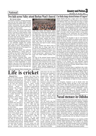 National 3New Delhi, 18 - 24 July , 2016
Md. Danish Aafaqi
Thousands of people, including teenaged
boys and old men, today offered several
funeral prayers for Burhan Wani, a young
militant commander who was killed last
evening, making it the largest gathering in
the region in recent years.
At least four major funeral prayers were
offered at the vast ground near Wani’s
home in Tral town in south Kashmir, while
several other small funeral prayers were
also offered as the steady stream of
mourners kept arriving here despite cur-
few imposed by the authorities.
Even though it was difficult to count the
number of people who attended the funer-
al, but estimates suggest the number
could have been anywhere around two
lakh people or more. The attendance in
Wani’s funeral was one of the largest for a
militant in the past decade.
The funerals of militants have attracted
large attendances in recent years as
insurgency has made a significant come-
back in the last four to five years and
gained several hundred recruits.
Three militants, including Wani, were
killed in a brief gunfight in the Kokernag
area of south Kashmir Wani, who headed
militants of Hizbul Mujahideen in south
Kashmir, was one of the most prominent
militant commander in the region and had
become the poster boy of new-age mili-
tancy.
Those who attended Wani’s funerals had
come from across the Kashmir valley,
including from distant places like Kupwara
and Baramulla, more than 100 km from
here. Many had come on foot and walked
long distances, while hundreds came in
cars, load carriers, tractors and trucks.
Several masked men, believed to be mili-
tants, also came to the ground where
Wani’s body was kept for public viewing
during the day.
The police handed over Wani’s body to
his family late on Friday night and it
arrived at his Sharifabad home at 3 am.
As soon as the body of the militant com-
mander arrived, hundreds of men – most
of them young boys – gathered at Wani’s
home and raised slogans praising mili-
tants.
The first of the several funeral prayers
was offered at 10 am as heavy rush of
people flooded the ground which caused
advancing of the funeral from the sched-
uled time. Wani was later buried in the
afternoon after several rounds of funeral
prayers. Some reports suggesting as
many as 20 big and small funeral prayers
were offered.
Two lakh across Valley attend Burhan Wani’s funeral Sheila Dikshit will play a major role in the Congress
Party’s poll campaign in Uttar Pradesh as she is a promi-
nent Brahmin face and could help the party to regain
support of the electorally sizeable and significant com-
munity, whose backing determines the poll outcome on
several seats. The community, a traditional vote bank of
the Congress, shifted allegiance to BJP in the aftermath
of the emergence of Mandir-Mandal politics. A large
chunk of Brahmin votes had also gone to Mayawati’s
BSP in the past, when she gave tickets to many candi-
dates belonging to the community, but now Dikshit’s
entry may swing these votes in favour of Congress in UP
assembly election.
Sheila Dikshit is the daughter in law of, Uma Shankar
Dikshit, a man who started his political career when he
joined the Indian freedom movement, during which he
was imprisoned four times. His great contribution to free-
dom struggle cannot be neglected. He hails from the vil-
lage in Unnao district adjacent to state capital Lucknow.
He pursued his education from Kanpur. Since his student
life he joined the freedom movement and was the
Secretary of the District Congress Committee Kanpur
during the period when Ganesh Shankar Vidyarthi was
the President of the Committee. He served the country
as the Home Minister, Health Minister and Governor of
Karnataka and West Bengal. He also served as treasur-
er of All India Congress Committee and Managing
Director of Associated Journals at Lucknow. He founded
a Girls Intermediate College at his village Ugu in the
memory of his mother. He was awarded Padma
Vibhushan, the second highest civilian award in India in
1989, by the Government of India. Sheila’s father in law’s
credentials can benefit her.
The Brahmin community plays a significant role in elec-
tion outcome in central and eastern UP as it is the dom-
inant caste in these areas. Election strategist Prashant
Kishor had recommended that Dikshit should play a
major role in the party’s poll campaign in the State. Right
now, UP needs a leader who can set law and order and
also bring some development in the state. Sheila is
known as a development leader because of her achieve-
ments as Chief Minister of Delhi for three successive
terms.
The Congress, however is yet to decide what role
Priyanka Gandhi (Vadra) will play in the crucial state
polls in 2017, after she decided to entry into active poli-
tics. Priyanka is expected to launch the Congress cam-
paign at a rally in either Lucknow or Allahabad — proba-
bly from Anand Bhawan — in the second week of
August. She will be addressing election meetings in
around 120 constituencies. For all political purposes, she
will be the face of the Congress campaign.
CanSheilachangeelectoralfortunesofCongress?
Mayank Puri
One of the most popular
games in today’s time is
cricket. As this game has
achieved more popularity
in all over the country
Some of the countries
national game is
achieved like Australia,
England. The game
cricket was first played in
16 th century in England
as cricket becomes the
national game of
England in 18 th century.
The first match played
b/w Australia and
England in which
Australia won and give a
start to a cricket match.
Then many more match-
es have been
played but India played
his first match England in
1932.But at that time
most of the people don’t
know about this game
people don’t have a
craze at that time. In the
first fifty of international
cricket India was one of
the weaker team winning
not more than 40 match-
es. The team however
gained strength when
players like Kapil Dev,
Sunil Gavaskar come in
India team as these play-
ers have change the
lifestyle of cricket and
give a good cricket
game. Then the world
cup begin in international
cricket in 1975and west
indies became the first
team to won the world
cup and make history, at
that time west indies was
the strongest team in
cricket and they have
proof after winning
another world cup in
1979. World cup match-
es starts after 4 years.
Then in 1983 that day
came which become the
history for our country as
India become the world
champion for the first
time ever in 1983. Then
there is a start of Asia
cup in cricket one day
international in 1984 in
sharjah. As the Asia
team were INDIA, PAK-
ISTAN, SRI LANKA, and
BANGLADESH. India
and Sri Lanka are two
successful teams to won
Asia cup five times. In
2016 that’s the first time
that Asia cup is played in
t20 format. After 90s
people have a craze to
watch cricket, ICC has
given many changed
many of the sponsors
found for cricket to make
it more popular in the
world. There is also the
development in stadiums
of countries. Then in
2007 International crick-
et council have given a
t20 world cup games of
20 over’s which was
started in south Africa
and India became the
first team to won the t20
world cup.
The t20 world cup has
also given a good start to
Indian premium league in
which all international
player played as it is
good that Indian premi-
um league have started
because it allow to see
theperformance of play-
ers and to select them
for the international
matches in cricket. As
now the cricket game is
in the blood of every
people specially young-
ster such a huge fan they
are now of this game and
make life is Cricket.
Life is cricket
Odisha is suffering due to three major forces, one is gov-
ernment another is police and third is Maoists. Villagers
and security personnel engaged in anti-Maoist opera-
tions opened fire at innocent people in Kandhamal dis-
trict of the state. Police randomly opens fire at villagers
and leaves killing many in the name of Maoists. There is
almost every day cross fire exchange between police-
men and Maoists. The survivors however, claim that their
fellow citizens were killed in a cold blood. Panicked vil-
lagers demanded that the anti-Maoist operations be
stopped in the region. Naveen Patnaik government had
ordered a judicial probe into the killing of innocent vil-
lagers.
The Naxalite–Maoist insurgency is an ongoing conflict
between Maoist groups, known as Naxalites or Naxals,
and the Indian government. The conflict in its present
form began after the 2004 formation of the CPI (Maoist),
a rebel group composed of the PWG (People’s War
Group) and the MCC (Maoist Communist Centre).
Naxal menace in Odisha
 