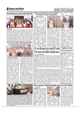 Delhi/ NCR/ National4 New Delhi, 18 - 24 July , 2016
cnp bureau
New Delhi: Hockey India announced the 16 member
squads of the Men and Women Hockey Teams that will
represent Team India at the Rio 2016 Olympic Games.
In a packed felicitation ceremony, Hockey India
President Dr. Narinder Dhruv Batra alongside Mr. Amit
Shah, President BJP and Chief Guest for the function,
Mr. Vijay Goel, Sports Minister, Govtt: of India and Mr.
Leandro Negre President FIH announced and honoured
all selected players from the men’s and women’s hockey
teams for the Rio Olympic Games here in New Delhi.
HockeyIndiaannouncessquadfortheRioOlympics2016
spl. correspondent
Surat/Tapi : A 27 year old Engineer was recently booked
on charges of Rape, IPC section 376 and was kept in
custody for 14 days. The incident took place in KAPP
(Kakrapar Atomic Power Plant) township where it is
believed that the victim, a 34 year old woman from
Vadodara came down to the township saying that she
had some work and seeked help from the accused to let
her stay at his place for security concerns. She had also
informed him that she would be coming there for 3-4
days and would leave as soon as her works gets com-
pleted.
In attempt to help her, the accused allowed her to stay at
his allotted residence for the time being. If the people of
township were to be believed, after the first day of her
arrival, she started harassing the accused physically,
mentally and emotionally and started blackmailing him to
marry her. He disagreed to her citing that he was already
married and cannot marry her at any cost. She further
more threatened him and said that she would go to the
police if he didn’t obey her illegitimate demands and
would file fake rape charge against him. Not only this,
she also demanded a hefty amount of Rs 30 lakhs in
favor of her return from the accused.
A34-yearoldwomantriestoexploitIPCsection
376formoneyandtofulfillhermalafidemotives
spl. correspondent
New Delhi: 10th edition of
USHA DGC Juniors Golf
Championship 2016 fin-
ished off on a high note
when Karan Pratap Singh
kept his cool and finished
off with a flourish, winning
the Category A Boys’ sec-
tion ahead of Sunhit
Bishnoi today at Delhi Golf
Club, New Delhi. In
Category B Girls, Himadari
Singh lifted the trophy
ahead of Yavnika Duhan.
Karan was rewarded for
playing consistent golf
throughout the four days
as he finished off the
fourth round with a two-
under 70, to aggregate
289, ten strokes less than
Bishnoi. Bishnoi, who had
a nightmare third round,
ended with a card of 75
while Daksh Shokeen with
a par-72 and an even 300
aggregate was third. Karan
teed off with a birdie and
added another on the 6th
before dropping shots on
the 13th and 14th. He how-
ever recovered well with
two more birdies on the
15th and 18th holes.
Harshjeet Singh Sethie did
not let go of the grip he had
on Category B, finishing
with par 72 and an aggre-
gate of 296, which not only
gave him the win in his cat-
egory but also placed him
second on the combined A
and B list.
Karan Pratap & Himdari Singh Emegge Champions
in Usha Dgc Juniors Golf Championship 2016
Rajesh Sharma
Delhi: Darjeeling The
President of India
Mr.Pranab Mukherjee
today asserted that the
unity in diversity is our
strength. He said that
despite so much
ethnic,cultural, religious
and linguistic diversity, we
never tried to impose uni-
formity since we knew that
how disastrous doing so
could be. Mr.Mukherjee
was addressing the 202nd
Birth Anniversary Function
of Nepali Adi Kavi
Bhanubhakt Acharya at
Chowrasta in Darjeeling
today.It was organized by
the West Bengal
Government’s Information
and Culture Department.
The President stressed
that though Acharya
Bhanubhakt wrote in
Nepali by way of bringing
out the Nepali version of
the Ramayana,his mes-
sage was for the entire
world and the humanity.
He said that Acharya
Bhanubhakta was instru-
mental in bringing various
princely states of Nepal of
his time together through
his message and thus cre-
ating a modern Nepal.
Mr.Mukherjee said that the
bonding between India
and Nepal remains
unique.
In his speech,the West
Bengal Governor
Mr.Keshari Nath Tripathi
said that the form, the
respect and the status
accorded to the Nepali
language by Adi Kavi
Bhanubhakt Acharya was
unique. He asserted that
the work of taking the
Ramayana, respected and
worshipped in every
Hindu household, to the
masses in their own lan-
guage has been a great
job of him indeed.
Unity in diversity is our strength.”-
President Pranab Mukherjee
spl. correspondent
Delhi/NCR: The water
level of 91 major reser-
voirs of the country has
shown significant rise
during the last
one week. The water stor-
age available in these
reservoirs was 18% of
their capacity on July 06,
2016 which rose to 29%
(45.492 BCM) as on July
14, 2016.
This was 83% of the stor-
age of corresponding
period of last year
and 101% of storage of
average of last ten years.
The total storage capacity
of these 91 reservoirs is
157.799 BCM which is
about 62% of the total
storage capacity of
253.388 BCM which is
estimated to have been
created in the country.
Significantriseinthe
waterlevelofreservoirs
cnp bureau
Delhi/NCR: At the direction
of Delhi Pradesh Congress
Committee president Shri
Ajay Maken, and under the
leadership of former presi-
dent of the Delhi Pradesh
Mahila Congress Smt.
Abha Chaudhary, Paschim
Vihar Block Congress
Committee (Ward No 57)
president Shri Kuljit Singh
organized a dharna at Ch.
Balbir Singh Marg,
Paschim Vihar, to protest
against Delhi Health
Minister Satyendra Jain
appointing his relatives and
the Aam Aadmi Party work-
ers in the Mohalla Clinic
Scheme. Smt. Abha
Choudhary said the dharna
was against the Delhi
Health Minister Satyender
Jain appointing his rela-
tives and AAP workers in
an illegal manner in the
Mohalla Clinics, with ulteri-
or motives, as crores of
rupees were being spent in
the purchase of medicines.
She said the Congress
workers demanded a CBI
inquiry into the big scam.
An effigy of Satyender Jain
was also burned at the
Multan Nagar Chowk.
DharnaorganisedbyDelhiPradeshMahilaCongressSmt.AbhaChaudhary
AICC Media In-charge Shri Randeep Singh Surjewala along
with all the Heads of Frontal Organizations of Congress party
Shri Amarinder Singh Raja of Indian Youth Congress, Ms.
Shobha Oza Ji of All India Mahila Congress, Shri Mahendra
Joshi Ji of Seva-Dal, and Girish Ji National In-charge of
NSUI, AICC General Secretary Dr. C.P. Joshi, and with AICC
Secretary, IYC In-charge Shri Suraj Hegde Ji addressed the
Press Conference regarding the Victory of Democracy in
Arunanchal Pradesh .
Photo: Binod Takiawala
 