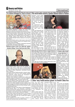 International6New Delhi, 18 - 24 July , 2016
Two Indians kidnapped in Nigeria last month were
released on Saturday, the government announced.
Mangapudi Srinivas and Kaushal Anish Sharma, abduct-
ed on June 29 from Boko in Benue state, were freed. IST,
External Affairs Ministry spokesperson Vikas Swarup
said. Stating that both released persons had spoken to
their families, Swarup said Sharma’s wife thanked
External Affairs Minister Sushma Swaraj for ensuring his
safe release.
Srinivas and Sharma were on their way to work at the
Benue Cement company, owned by the Dangote Group,
when they were kidnapped.
The Dangote Group is a Nigerian multinational industrial
conglomerate, the largest in West Africa.
Two Indians kidnapped in Nigeria released
Pakistan’s social media
celebrity Qandeel Baloch
was killed allegedly by her
brother in Multan in Punjab
province, becoming the lat-
est victim of “honour
killings” that plague the
country.
The 26-year-old actor-
cum-model was killed in
central district of Multan
last night, police said
today.
Police said apparently she
was killed by her brother
named Wasim, who has
fled after the incident.
“She was suffocated to
death by strangulation. It
seems to be a case of hon-
our killing but we are inves-
tigating it,” district police
chief Azhar Akram said.
Her real name was Fouzia
Azeem but she chose
Qandeel Baloch as her
pseudonym after stepping
into modelling.
She had received threats
from her family to quit
modeling and her provoca-
tive appearances on social
media. Her brother had
been threatening her over
her Facebook posts and
videos, said the police.
Three weeks ago, she had
written to the interior minis-
ter, the director general of
the Federal Investigation
Authority (FIA) and the
senior superintendent of
Islamabad asking them to
provide security to her,
Dawn reported.
She had said her life is in
danger and that she is
being threatened via calls
on her mobile number and
that she did not have secu-
rity measures installed in
her home, the paper said.
Qandeel was media sen-
sation and unbelievably
bold and was also consid-
ered highly controversial.
She shot to fame in
Pakistan in 2014 after a
video of her pouting for the
camera. She became
famous through her tire-
less self-promotion and
suggestive “selfies” posted
on social media and had
amassed tens of thou-
sands of followers.
PaksocialmediacelebrityQandeelBalochkilledinMultan
India today called upon all sides to support democracy
and mandate of the ballot and avoid bloodshed in Turkey,
which is witnessing violence after an attempted military
coup in which at least 60 people have died.
External Affairs Ministry said India has been closely fol-
lowing the developments in Turkey and advised its
nationals to stay indoors until the situation becomes
clearer.
“India calls upon all sides 2 support democracy & man-
date of the ballot, & avoid bloodshed,”
India calls upon all sides in Turkey to support democracy
Prime Minister Nawaz Sharif said that Pakistan will
observe July 19 as a ‘black day’ to protest against
‘killings’, referring to those who died during protests after
the killing of Hizbul Mujahideen commander Burhan
Wani in Kashmir.
The special Cabinet meeting decided to observe nation-
wide black day on July 19 to mark complete solidarity
with Kashmiris. Sharif termed the “movement of
Kashmiris as a movement of freedom”.
“Pakistan would continue to extend moral, political and
diplomatic support for Kashmiris in their just struggle for
right to self-determination,” the prime minister said.
“The Prime Minister termed Burhan Wani as martyr of
independence movement,” Radio Pakistan reported.
He said, the “Indian brutalities will give impetus to the
freedom struggle and Kashmiri people will get their right
to self-determination for which the whole Pakistani nation
is standing behind them.”
Speaking in the wake of the killing of Hizbul Mujahideen
terrorist Burhan Wani in an encounter in Anantnag,
Sharif had said that the plebiscite should be held so that
the people of Jammu and Kashmir can decide whether
they wanted to be with India or align with Pakistan.
While voicing “concern and deep sorrow” over the killing
of Burhan Wani, Sharif had said the “massacre of citi-
zens by Indian forces and use of brutal force against
Kashmir is regrettable”.
He was referring to the death of people in Kashmir in
clashes with security forces, post Wani’s killing.
Pakistan to observe July 19 as ‘black day’ against
Kashmir killings: Nawaz Sharif provokes India
China may build mobile
nuclear power plants in the
South China Sea, state media
reported on Friday, days after
an international tribunal dis-
missed Beijing’s vast claims
in the strategically vital
waters.
“Marine nuclear power plat-
form construction will be used
to support China’s effective
control in the South China
Sea,” the website of the state-
run Global Times cited the
China National Nuclear
Corporation (CNNC) as say-
ing on a social media
account. The Global Times
cited the report as saying that
“marine nuclear power plat-
forms will be used” in the
islands and reefs of the
Spratly chain in the contested
sea “to ensure freshwater”.
The original report was delet-
ed from CNNC’s account on
social media platform
WeChat on Friday, and a
staffer at the firm told that it
“needed to confirm” its accu-
racy.
“In the past, the freshwater
provision to troops stationed
in the South China Sea could
not be guaranteed, and could
only be provided by boats
delivering barrels of water,”
the Global Times cited the
report as saying. “In the
future, as the South China
Sea electricity and power sys-
tem is strengthened, China
will speed up the commercial
development of the South
China Sea region,” it added.
China ‘may build nuclearplants’in South China Sea
Al-Qaeda and its allies in
South Asia particularly the
Haqqani network and
Taliban continue to pose a
“high” threat to America’s
regional interests, a top
US counter-terrorism offi-
cial said.
“Al-Qaeda’s allies in South
Asia particularly the
Haqqani Taliban Network
also continue to present a
high threat to our regional
interests,” Nicholas J
Rasmussen, Director of
National Counterterrorism
Center at the Office of the
Director of National
Intelligence told lawmak-
ers during a
Congressional hearing.
AlQaeda,itsalliesinSouth
Asiaposehighthreat:US
 