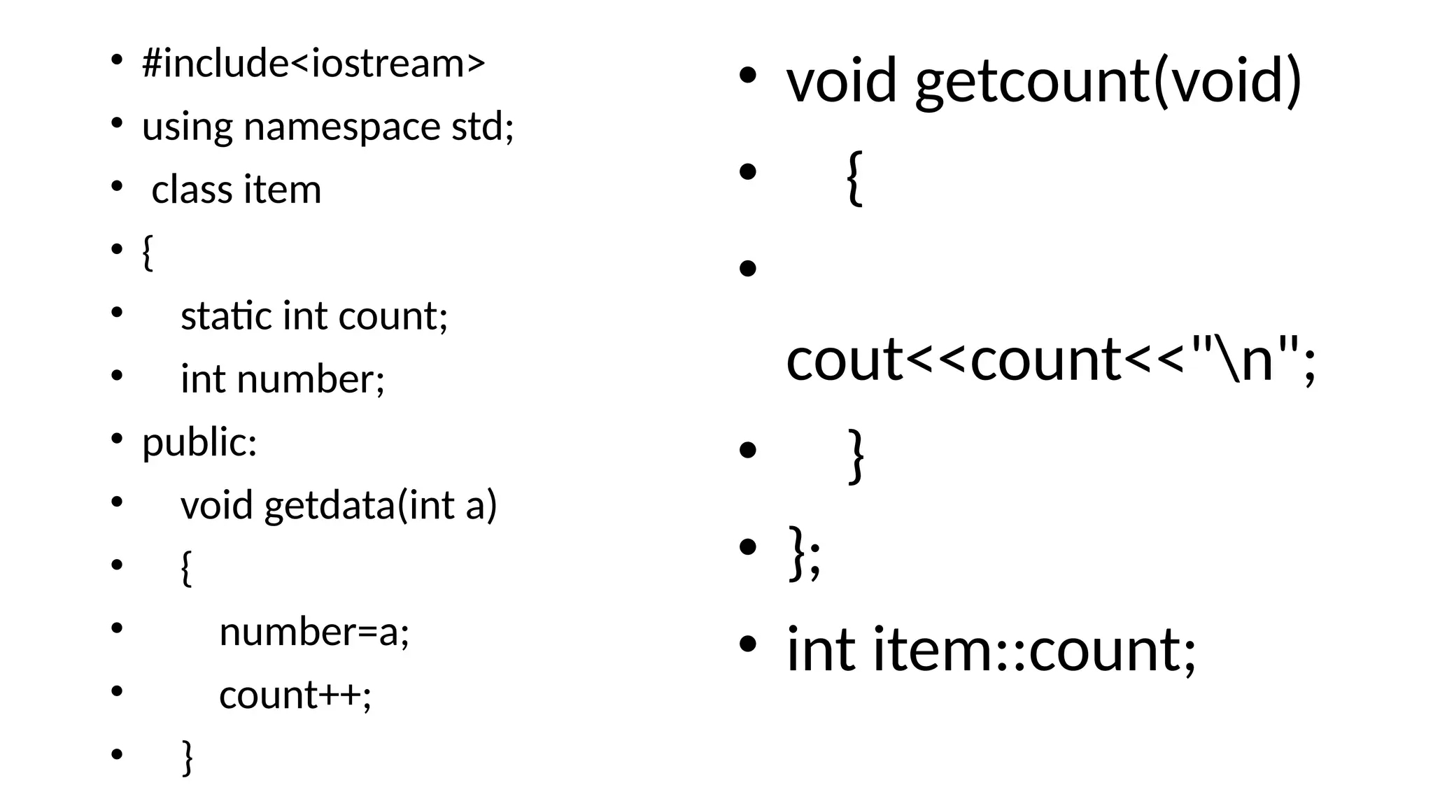 • #include<iostream>
• using namespace std;
• class item
• {
• static int count;
• int number;
• public:
• void getdata(int a)
• {
• number=a;
• count++;
• }
• void getcount(void)
• {
•
cout<<count<<"n";
• }
• };
• int item::count;
 