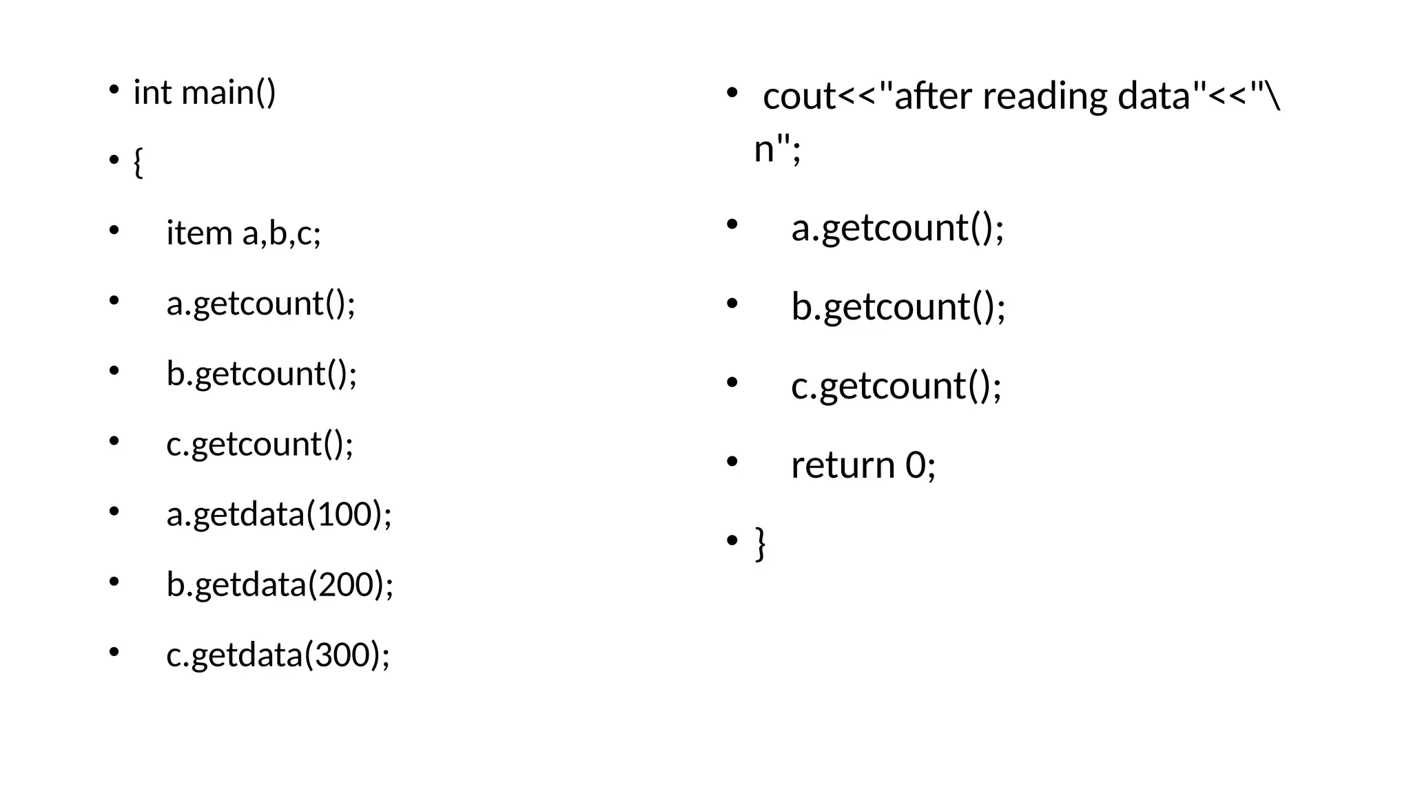 • cout<<"after reading data"<<"
n";
• a.getcount();
• b.getcount();
• c.getcount();
• return 0;
• }
• int main()
• {
• item a,b,c;
• a.getcount();
• b.getcount();
• c.getcount();
• a.getdata(100);
• b.getdata(200);
• c.getdata(300);
 