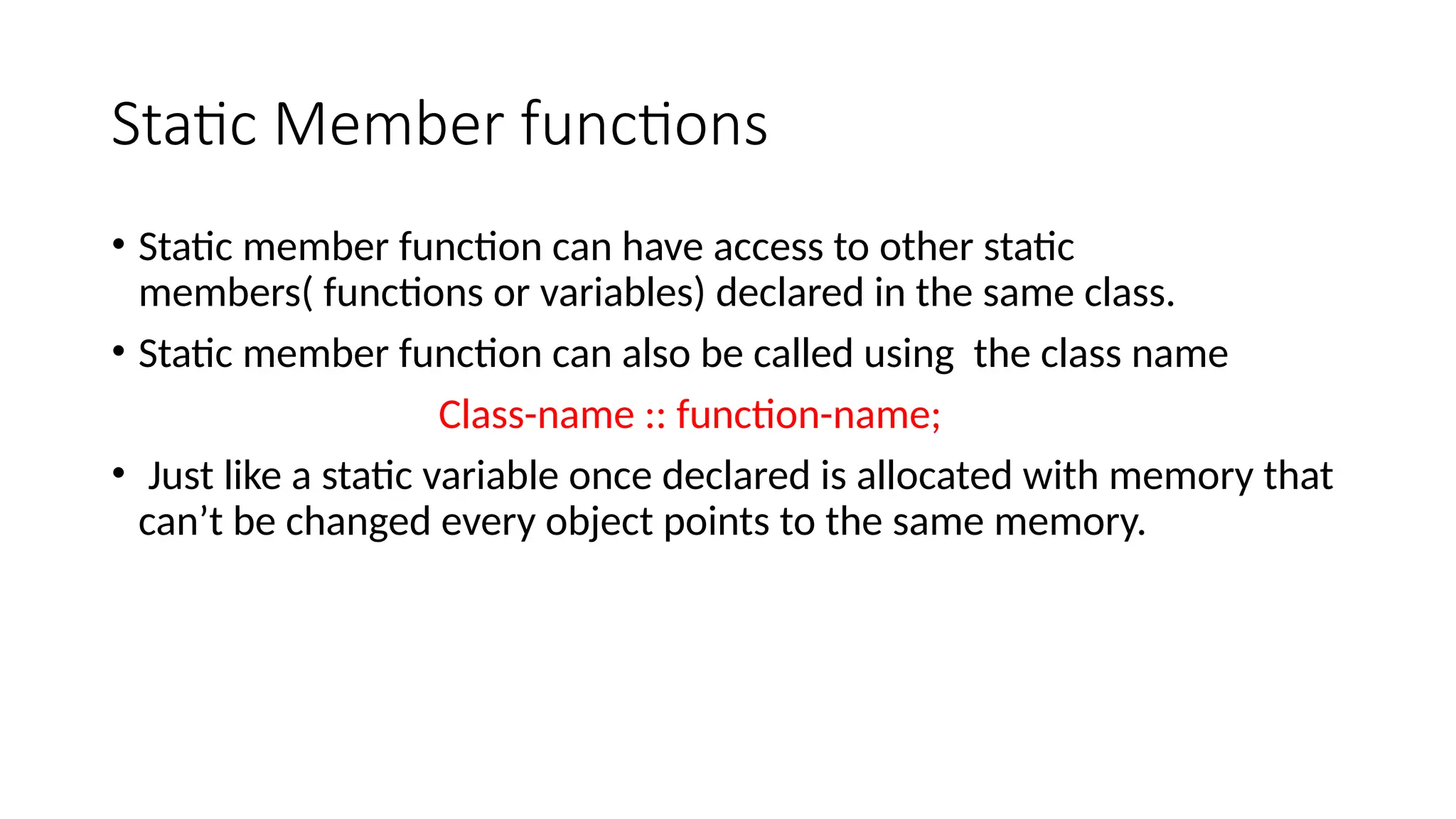 Static Member functions
• Static member function can have access to other static
members( functions or variables) declared in the same class.
• Static member function can also be called using the class name
Class-name :: function-name;
• Just like a static variable once declared is allocated with memory that
can’t be changed every object points to the same memory.
 