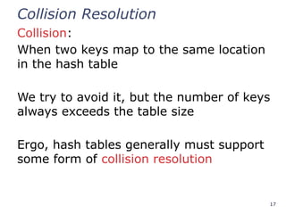 17
Collision Resolution
Collision:
When two keys map to the same location
in the hash table
We try to avoid it, but the number of keys
always exceeds the table size
Ergo, hash tables generally must support
some form of collision resolution
 