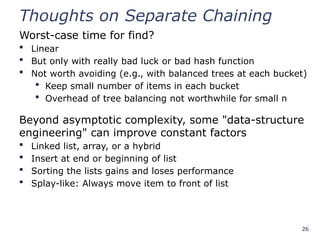 26
Thoughts on Separate Chaining
Worst-case time for find?
 Linear
 But only with really bad luck or bad hash function
 Not worth avoiding (e.g., with balanced trees at each bucket)
 Keep small number of items in each bucket
 Overhead of tree balancing not worthwhile for small n
Beyond asymptotic complexity, some "data-structure
engineering" can improve constant factors
 Linked list, array, or a hybrid
 Insert at end or beginning of list
 Sorting the lists gains and loses performance
 Splay-like: Always move item to front of list
 
