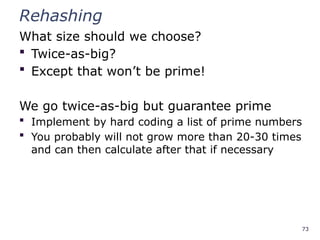 73
Rehashing
What size should we choose?
 Twice-as-big?
 Except that won’t be prime!
We go twice-as-big but guarantee prime
 Implement by hard coding a list of prime numbers
 You probably will not grow more than 20-30 times
and can then calculate after that if necessary
 