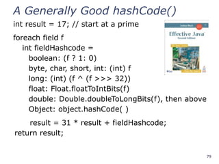 79
A Generally Good hashCode()
int result = 17; // start at a prime
foreach field f
int fieldHashcode =
boolean: (f ? 1: 0)
byte, char, short, int: (int) f
long: (int) (f ^ (f >>> 32))
float: Float.floatToIntBits(f)
double: Double.doubleToLongBits(f), then above
Object: object.hashCode( )
result = 31 * result + fieldHashcode;
return result;
 