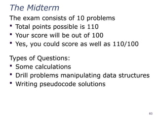 83
The Midterm
The exam consists of 10 problems
 Total points possible is 110
 Your score will be out of 100
 Yes, you could score as well as 110/100
Types of Questions:
 Some calculations
 Drill problems manipulating data structures
 Writing pseudocode solutions
 