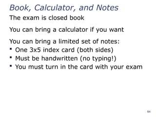 84
Book, Calculator, and Notes
The exam is closed book
You can bring a calculator if you want
You can bring a limited set of notes:
 One 3x5 index card (both sides)
 Must be handwritten (no typing!)
 You must turn in the card with your exam
 