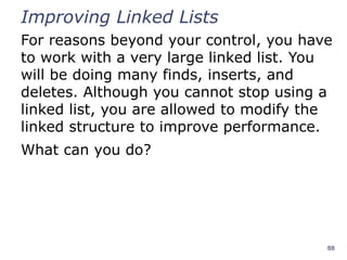 88
Improving Linked Lists
For reasons beyond your control, you have
to work with a very large linked list. You
will be doing many finds, inserts, and
deletes. Although you cannot stop using a
linked list, you are allowed to modify the
linked structure to improve performance.
What can you do?
 