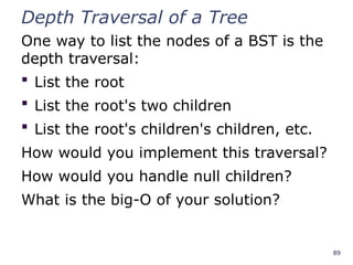 89
Depth Traversal of a Tree
One way to list the nodes of a BST is the
depth traversal:
 List the root
 List the root's two children
 List the root's children's children, etc.
How would you implement this traversal?
How would you handle null children?
What is the big-O of your solution?
 