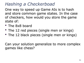 91
Hashing a Checkerboad
One way to speed up Game AIs is to hash
and store common game states. In the case
of checkers, how would you store the game
state of:
 The 8x8 board
 The 12 red pieces (single men or kings)
 The 12 black pieces (single men or kings)
Can your solution generalize to more complex
games like chess?
 