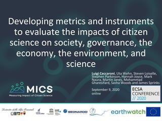 Developing metrics and instruments
to evaluate the impacts of citizen
science on society, governance, the
economy, the environment, and
science
Luigi Ceccaroni, Uta Wehn, Steven Loiselle,
Stephen Parkinson, Hannah Joyce, Mark
Naura, Martin Janes, Mohammad
Gharesifard, Sasha Woods and James Sprinks
September 9, 2020
online
 