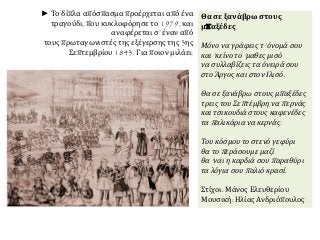 ► Το δίπλα απόσπασμα προέρχεται από ένα 
τραγούδι, που κυκλοφόρησε το 1979, και 
αναφέρεται σ’ έναν από 
τους πρωταγωνιστές της εξέγερσης της 3ης 
Σεπτεμβρίου 1843. Για ποιον μιλάει; 
Θα σε ξανάβρω στους 
μπαξέδες 
Μόνο να γράφεις τ’ όνομά σου 
και’ κείνο το’ μαθες μισό 
να συλλαβίζεις τα όνειρά σου 
στο Άργος και στον Ιλισό. 
Θα σε ξανάβρω στους μπ αξέδες 
τρεις του Σεπ τέμβρη ναπ ερνάς 
και τσικουδιά στους καφενέδες 
ταπ αλικάρια να κερνάς. 
Του κόσμου το στενό γεφύρι 
θα τοπ εράσουμε μαζί 
θα’ ναι η καρδιά σουπ αραθύρι 
τα λόγια σουπ αλιό κρασί. 
Στίχοι: Μάνος Ελευθερίου 
Μουσική: Ηλίας Ανδριόπουλος 
 