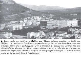 ▲ Φωτογραφία του 1868 με το π αλάτι του Όθωνα ( σήμερα στεγάζει τη Βουλή των 
Ελλήνων) και την π λατεία Συντάγματος μπ ροστά του( την π λατεία των Ανακτόρων, όπ ως την 
ονόμαζαν τότε). Στις 3 Σεπ τεμβρίου 1843 η στρατιωτική φρουρά της Αθήνας, π ου την 
υπ οστήριζαν οι κάτοικοι της π όλης, συγκεντρώθηκε σ’ αυτή την π λατεία και ανάγκασε το 
βασιλιά να συγκαλέσει εθνοσυνέλευση και να π αραχωρήσει σύνταγμα. Γι’ αυτό η π λατεία 
αυτή ονομάστηκε μετά Πλατεία Συντάγματος. 
 