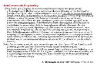 Αντιδυναστικές διεργασίες 
«Στο μεταξύ, η εξέλιξη των κοινωνικο-οικονομικών δομών της χώρας ήταν 
υπερβολικά αργή. Η απόλυτη μοναρχία του βασιλιά Όθωνα, με την πολυάριθμη 
βαυαρική αυλή του, είχε σαν βασικό χαρακτηριστικό την πλήρη περιφρόνηση των 
αναγκών και των πραγματικών επιδιώξεων των Ελλήνων. Ο λαός, στην πιο μεγάλη 
αθλιότητα, και η άρχουσα τάξη που είχε αναδειχθεί κατά, και μετά, την 
επανάσταση (ιδιοκτήτες της γης, προύχοντες και στρατιωτικοί αρχηγοί), ήταν 
βαθύτατα δυσαρεστημένοι. Η βαυαρική διοίκηση, αποκομμένη ολότελα από τις 
αυτόχθονες δυνάμεις, είχε επιβάλει έναν απροκάλυπτο δεσποτισμό. Αυτή η 
κατάσταση πραγμάτων ελάχιστα μεταβλήθηκε από την επανάσταση του 1843, 
που οδήγησε στην καθιέρωση του πρώτου Συντάγματος (1844). Οι περιορισμοί 
που επιβλήθηκαν στην απόλυτη εξουσία του μονάρχη ήταν φαινομενικοί, γι΄ αυτό 
τα τρία μεγάλα κόμματα, που αντιπροσώπευαν απροκάλυπτα τα συμφέροντα των 
προστάτιδων δυνάμεων (και που ονομάζονταν αποκαλυπτικότατα το αγγλικό, το 
γαλλικό και το ρωσικό κόμμα) ελίσσονταν με σκοπό την απόκτηση της βασιλικής 
ευνοίας. 
Μόνο όταν ο οικονομικός έλεγχος τερματίστηκε, το 1860, έγινε κάποια πρόοδος, μαζί 
με την εμφάνιση μιας νέας πολιτικής γενιάς και με τα πρώτα σημεία 
κεφαλαιοκρατικής ανάπτυξης. Η βιομηχανική δραστηριότητα έμενε βεβαιότατα σε 
πολύ περιορισμένα επίπεδα, αλλά η ταχύτατη αύξηση της εμπορικής ναυτιλίας και 
η αλματώδης ανάπτυξη του εμπορίου είχαν επακόλουθο τη δημιουργία και την 
άνοδο της αστικής τάξης». 
Κ. Τσουκαλάς, Η Ελληνική τραγωδία, 1981, σ. 10. 
