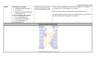 CICLO ESCOLAR 2014 - 2015
Emilio. 1. De acceso al currículo
 Instalaciones de la escuela ( )
 En el aula ( )
 Apoyos personales (materiales
y/o técnicos) ( X )
2. En los elementos del currículo
 En la metodología ( X )
 Aprendizajes esperados ( )
 En los contenidos ( )
En la evaluación ( X )
Se requiere involucrar al alumno en
la elaboración de trabajos en clase
mediante actividades de su agrado.
*Hacer a Emilio las preguntas de manera oral y se registran en una hoja con
sus respuestas, se le invita pegarlas en su cuaderno.
*Pide a Emilio que elabore un dibujo sobre lo que le gustó del texto.
*Se evalua el dibujo creado, el esfuerzo y empeño aplicado en él y también la
hoja de respuestas que ha de pegar en su cuaderno.
OBSERVACIONES E IMPREVISTOS
 