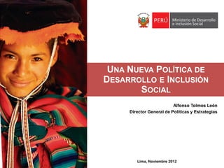UNA NUEVA POLÍTICA DE
DESARROLLO E INCLUSIÓN
       SOCIAL
                          Alfonso Tolmos León
     Director General de Políticas y Estrategias




        Lima, Noviembre 2012
 