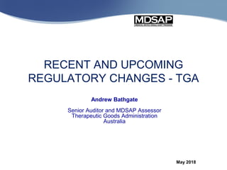 Andrew Bathgate
Senior Auditor and MDSAP Assessor
Therapeutic Goods Administration
Australia
May 2018
RECENT AND UPCOMING
REGULATORY CHANGES - TGA
 
