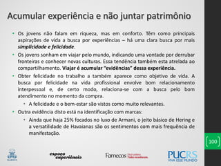 100
• Os jovens não falam em riqueza, mas em conforto. Têm como principais
aspirações de vida a busca por experiências – há uma clara busca por mais
simplicidade e felicidade.
• Os jovens sonham em viajar pelo mundo, indicando uma vontade por derrubar
fronteiras e conhecer novas culturas. Essa tendência também esta atrelada ao
compartilhamento. Viajar é acumular “evidências” dessa experiência.
• Obter felicidade no trabalho a também aparece como objetivo de vida. A
busca por felicidade na vida profissional envolve bom relacionamento
interpessoal e, de certo modo, relaciona-se com a busca pelo bom
atendimento no momento da compra.
• A felicidade e o bem-estar são vistos como muito relevantes.
• Outra evidência disto está na identificação com marcas:
• Ainda que haja 25% focados no luxo de Armani, o jeito básico de Hering e
a versatilidade de Havaianas são os sentimentos com mais frequência de
manifestação.
Acumular experiência e não juntar patrimônio
 