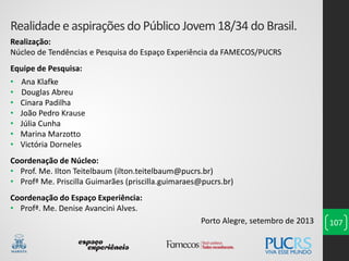 Realidadee aspiraçõesdo Público Jovem18/34 do Brasil.
Realização:
Núcleo de Tendências e Pesquisa do Espaço Experiência da FAMECOS/PUCRS
Equipe de Pesquisa:
• Ana Klafke
• Douglas Abreu
• Cinara Padilha
• João Pedro Krause
• Júlia Cunha
• Marina Marzotto
• Victória Dorneles
Coordenação de Núcleo:
• Prof. Me. Ilton Teitelbaum (ilton.teitelbaum@pucrs.br)
• Profª Me. Priscilla Guimarães (priscilla.guimaraes@pucrs.br)
Coordenação do Espaço Experiência:
• Profª. Me. Denise Avancini Alves.
Porto Alegre, setembro de 2013 107
 