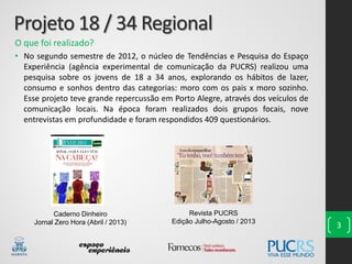 Projeto 18 / 34 Regional
O que foi realizado?
• No segundo semestre de 2012, o núcleo de Tendências e Pesquisa do Espaço
Experiência (agência experimental de comunicação da PUCRS) realizou uma
pesquisa sobre os jovens de 18 a 34 anos, explorando os hábitos de lazer,
consumo e sonhos dentro das categorias: moro com os pais x moro sozinho.
Esse projeto teve grande repercussão em Porto Alegre, através dos veículos de
comunicação locais. Na época foram realizados dois grupos focais, nove
entrevistas em profundidade e foram respondidos 409 questionários.
3
Caderno Dinheiro
Jornal Zero Hora (Abril / 2013)
Revista PUCRS
Edição Julho-Agosto / 2013
 