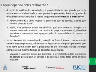 • A partir da análise dos resultados, é possível inferir que grande parte da
renda mensal é destinada a dois pontos importantes, básicos, que estão
diretamente relacionados à rotina do jovem: Alimentação e Transporte.
• Porém, como diz a velha música, “a gente não quer só comida, a gente quer
comida, diversão e arte”.
• Assim, não podemos deixar de observar que este jovem dá atenção a si
mesmo, investindo em itens como educação (paga por ele mesmo), diversão e
vestuário – elementos que agregam valor à personalidade do jovem da
Geração Y.
• Já em termos de comunicação, quando o foco é tomar conhecimento
sobre um novo produto, a Internet se destaca como o principal meio, pois
é na rede que o jovem tem a possibilidade de, “em dois cliques”, realizar
compras e ao mesmo tempo se conectar aos amigos.
• Mas não é só o meio online que prevalece: o jovem também tem a referência
do contato pessoal com os amigos e da televisão, ainda forte como principal
meio off.
31
O que depende deles realmente?
 