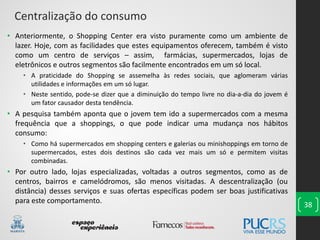 38
• Anteriormente, o Shopping Center era visto puramente como um ambiente de
lazer. Hoje, com as facilidades que estes equipamentos oferecem, também é visto
como um centro de serviços – assim, farmácias, supermercados, lojas de
eletrônicos e outros segmentos são facilmente encontrados em um só local.
• A praticidade do Shopping se assemelha às redes sociais, que aglomeram várias
utilidades e informações em um só lugar.
• Neste sentido, pode-se dizer que a diminuição do tempo livre no dia-a-dia do jovem é
um fator causador desta tendência.
• A pesquisa também aponta que o jovem tem ido a supermercados com a mesma
frequência que a shoppings, o que pode indicar uma mudança nos hábitos
consumo:
• Como há supermercados em shopping centers e galerias ou minishoppings em torno de
supermercados, estes dois destinos são cada vez mais um só e permitem visitas
combinadas.
• Por outro lado, lojas especializadas, voltadas a outros segmentos, como as de
centros, bairros e camelódromos, são menos visitadas. A descentralização (ou
distância) desses serviços e suas ofertas específicas podem ser boas justificativas
para este comportamento.
Centralização do consumo
 
