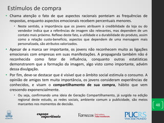 48
• Chama atenção o fato de que aspectos racionais ponteiam as frequências de
respostas, enquanto aspectos emocionais recebem percentuais menores.
• Neste sentido, a importância que os jovens atribuem à credibilidade da loja ou do
vendedor indica que a referências de imagem são relevantes, mas dependem de um
contato mais próximo. Reflexo deste fato, a utilidade e a durabilidade do produto, assim
como a relação custo-benefício, aspectos que dependem de uma mensagem mais
personalizada, são atributos valorizados.
• Apesar de a marca ser importante, os jovens não reconhecem muito as ligações
emocionais com empresas em suas manifestações. A propaganda também não é
reconhecida como fator de influência, conquanto outras estatísticas
demonstrarem que a formação da imagem, algo visto como importante, advém
dessa divulgação.
• Por fim, deve-se destacar que é visível que o âmbito social estimula o consumo. A
opinião de amigos tem muita importância, os jovens consideram experiências de
conhecidos, e visam o compartilhamento de sua compra, hábito que vem
crescendo exponencialmente.
• Ou seja, confirmando uma ideia de Geração Compartilhamento, já surgida na edição
regional deste estudo, as redes sociais, ambiente comum a publicidade, são meios
marcantes nos momentos de decisão.
Estímulos de compra
 