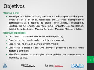 Objetivos
Objetivo Geral:
• Investigar os hábitos de lazer, consumo e sonhos apresentados pelos
jovens de 18 a 34 anos, residentes em 16 áreas metropolitanas
pertencentes às 5 regiões do Brasil: Porto Alegre, Florianópolis,
Curitiba, Rio de Janeiro, São Paulo, Belo Horizonte, Goiânia, Brasília,
Cuiabá, Salvador, Recife, Maceió, Fortaleza, Macapá, Manaus e Belém.
Objetivos específicos:
• Descrever o público em termos sociodemográficos;
• Caracterizar hábitos de mídia: tradicionais e internet;
• Caracterizar hábitos de lazer e entretenimento;
• Caracterizar hábitos de consumo: serviços, produtos e marcas (onde
gastam o dinheiro);
• Identificar sonhos e aspirações deste público de acordo com o
momento de vida.
6
 