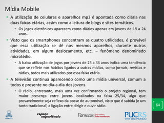 64
• A utilização de celulares e aparelhos mp3 é apontada como diária nas
duas faixas etárias, assim como a leitura de blogs e sites temáticos.
• Os jogos eletrônicos aparecem como diários apenas em jovens de 18 a 24
anos.
• Visto que os smartphones concentram as quatro utilidades, é provável
que essa utilização se dê nos mesmos aparelhos, durante outras
atividades, em algum deslocamento, etc. – fenômeno denominado
microtédio.
• A baixa utilização de jogos por jovens de 25 a 34 anos indica uma tendência
que se reflete nos hábitos ligados a outras mídias, como jornais, revistas e
rádios, todos mais utilizados por essa faixa etária.
• A televisão continua aparecendo como uma mídia universal, comum a
todos e presente no dia-a-dia dos jovens.
• O rádio, entretanto, mais uma vez confirmando o projeto regional, tem
maior presença entre jovens localizados na faixa 25/34, algo que
provavelmente seja reflexo da posse de automóvel, visto que é sabida (e um
tanto tradicional) a ligação entre dirigir e ouvir rádio.
Mídia Mobile
 