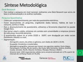 Síntese Metodológica
Desk Research
• Para realizar a pesquisa em nível nacional, realizamos uma Desk Research que serviu de
base à contextualização e às análises realizadas.
Pesquisa Quantitativa
• Coleta por autopreenchimento, por meio de questionário eletrônico.
• Foram desenvolvidas 23 perguntas, englobando dados básicos, hábitos de lazer e
consumo, sonhos e mídia.
• Para o desenvolvimento do questionário, utilizamos a ferramenta disponível no pacote
Google Docs.
• Para tornar viável a coleta, entramos em contato com universidades e empresas júniores
de cada praça, buscando parcerias.
• O questionário esteve no ar entre 22/05 e 19/07, com divulgação por redes sociais
(Facebook e Skoob) e e-mail.
• Segmentação:
• Demografia: jovens, de ambos os gêneros, com idades de 18/24 e 25/34;
• Ocupação: Estudantes e assalariados;
• Abrangência geográfica: pessoas que moram nas seguintes capitais: Porto Alegre,
Florianópolis, Curitiba, Rio de Janeiro, São Paulo, Belo Horizonte, Goiânia, Brasília,
Cuiabá, Salvador, Recife, Maceió, Fortaleza, Macapá, Manaus e Belém.
• Amostra total: 1350 respondentes válidos (erro amostral estimado em 2,7% a partir de
intervalo de confiança fixado em 95,5%). 7
 