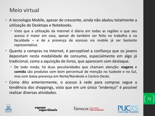• A tecnologia Mobile, apesar de crescente, ainda não abalou totalmente a
utilização de Desktops e Notebooks.
• Visto que a utilização da Internet é diária em todas as regiões e que seu
acesso é maior em casa, apesar de também ser feito no trabalho e na
faculdade – e de a presença de acessos via mobile já ser bastante
representativa.
• Quanto a compras na Internet, é perceptível a confiança que os jovens
depositam nesta modalidade de consumo, especialmente em algo já
tradicional, como a aquisição de livros, que aparecem com destaque.
• De todo modo, há duas peculiaridades que chamam atenção: viagens e
comida são produtos com bom percentual de menção no Sudeste e no Sul,
mas com baixa presença em Norte/Nordeste e Centro-Oeste.
• Como dito anteriormente, o acesso à rede para compras segue a
tendência dos shoppings, visto que em um único “endereço” é possível
realizar diversas atividades.
72
Meio virtual
 