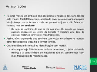 79
• Há uma mescla de ambição com idealismo: enquanto desejam ganhar
pelo menos R$ 8.000 mensais, aceitando levar pelo menos 5 anos para
isto (o tempo de se formar e mais um pouco), os jovens não falam em
riqueza, mas em conforto.
• Ou seja, ao contrário do que se via nos anos 80, quando os Yuppies
queriam enriquecer, os jovens da Geração Y mesclam uma dose de
objetivos materiais com valores mais tradicionais.
• Assim, não surpreende que sonhem com viajar e conhecer o mundo,
obter felicidade no trabalho e formar família.
• Outra evidência disto está na identificação com marcas:
• Ainda que haja 25% focados no luxo de Armani, o jeito básico de
Hering e a versatilidade de Havaianas são os sentimentos com
mais frequência de manifestação.
As aspirações
 