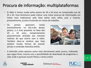 91
• O rádio é menos usado pelos jovens de 18 a 24 anos na comparação aos de
25 a 34. Esse fenômeno pode indicar uma maior procura de informações em
meios mais tradicionais pela faixa etária mais velha, pois a maioria,
provavelmente, já está circulando em meios de trabalho.
Procura de informação: multiplataformas
• A televisão ainda aparece como vista diariamente pelos jovens, indicando
que segue forte, mesmo com a possibilidade de downloads de programas e
sites onde é possível assistir filmes e séries online.
• Os jornais aparecem muito
eventualmente no dia-a-dia destes
jovens, e é mais presente na faixa dos
25 a 34 anos, comportamento
possivelmente atrelado aos mesmos
motivos do que ocorre com o rádio.
Também deve-se lembrar que hoje
existem muitas formas de acessar
jornais e conteúdo noticioso online.
 