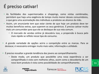 93
• As facilidades dos supermercados e shoppings, como visitas combinadas,
permitem que haja uma exigência de tempo muito menor desses consumidores,
o que gera uma acomodação dos indivíduos a produtos ao alcance da mão.
• Assim, um anunciante tem que estar ciente de que hoje um produto deve ter
muitos benefícios extras, que superem os seus genéricos. É preciso cativar muito
mais um consumidor para que ele se desloque de sua rota comum.
• O mercado de vendas online já descobriu isso, a propensão à busca pelo
mais rápido se reflete nesse tipo de consumo.
• A grande variedade de opções acirra a competição entre as marcas. Para se
destacar, é necessário entregar muito mais valor, informação e utilidade.
• É preciso ressaltar a grande tendência dos jovens ao compartilhamento.
• Deste modo, um produto que possibilite uma nova experiência a ser
compartilhada é visto com melhores olhos, assim como a descoberta de um
novo bom produto é vista como possibilidade de compartilhamento.
É preciso cativar!
 