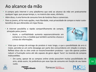 94
• A compra pela internet é uma plataforma que está ao alcance da mão em praticamente
qualquer lugar, que poupa tempo, e, na maioria das vezes, dinheiro.
• Além disso, é uma forma de consumo livre de horários fixos e comerciais.
• Para os jovens, ali há mais opções, mais liberdade, mais privacidade de compra e maior custo-
benefício do que oferecidos em lojas físicas.
Ao alcance da mão
• Visto que o tempo de entrega do produto é mais longo, e que a possibilidade de erro é
maior, percebe-se um certo desapego por parte dos consumidores em relação à compra.
Reflexo disso são os sites onde se trocam/revendem produtos – que não apenas podem
reduzir a frustração como até são capazes de gerar algum ‘lucro’ na revenda de compras
malsucedidas.
• Em suma, apesar de as compras online ainda possuírem muitas possibilidades de
erro, ainda assim, há preferência por esse tipo de consumo em função de seu baixo
custo.
• A internet possibilita o rápido compartilhamento de compra,
almejado pelos jovens.
• Assim, a confiabilidade aumenta exponencialmente em
compras on-line, à medida que também aumenta a busca e
a troca de informações.
 